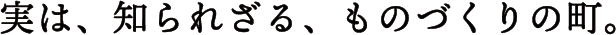 実は、知られざる、ものづくりの町。