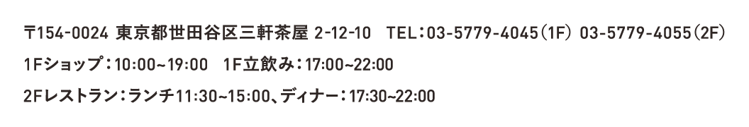 〒154-0024 東京都世田谷区三軒茶屋 2-12-10 TEL：03-5779-4045（1F） 03-5779-4055（2F） 1Fショップ：10:00~19:00 1F立飲み：17:00~22:00 2Fレストラン：ランチ11:30~15:00、ディナー：17:30~22:00